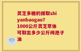 灵芝多糖的提取shiyanbaogao？1000公斤灵芝萃体可取出多少公斤纯孢子油