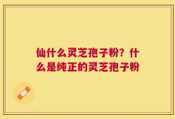 仙什么灵芝孢子粉？什么是纯正的灵芝孢子粉