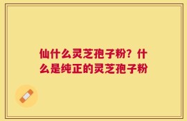 仙什么灵芝孢子粉？什么是纯正的灵芝孢子粉