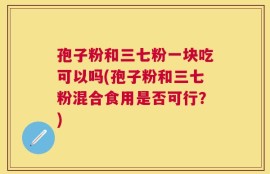 孢子粉和三七粉一块吃可以吗(孢子粉和三七粉混合食用是否可行？)