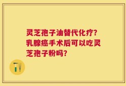 灵芝孢子油替代化疗？乳腺癌手术后可以吃灵芝孢子粉吗？