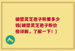 破壁灵芝孢子粉要多少钱(破壁灵芝孢子粉价格详解，了解一下！)