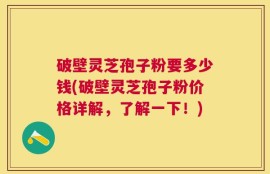 破壁灵芝孢子粉要多少钱(破壁灵芝孢子粉价格详解，了解一下！)