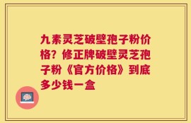 九素灵芝破壁孢子粉价格？修正牌破壁灵芝孢子粉《官方价格》到底多少钱一盒