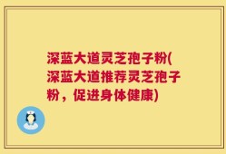 深蓝大道灵芝孢子粉(深蓝大道推荐灵芝孢子粉，促进身体健康)