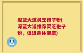 深蓝大道灵芝孢子粉(深蓝大道推荐灵芝孢子粉，促进身体健康)