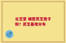 北芝堂 破壁灵芝孢子粉？灵芝基地分布
