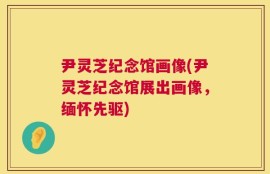 尹灵芝纪念馆画像(尹灵芝纪念馆展出画像，缅怀先驱)