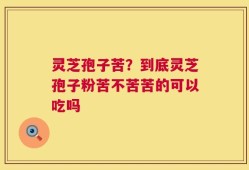 灵芝孢子苦？到底灵芝孢子粉苦不苦苦的可以吃吗