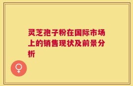 灵芝孢子粉在国际市场上的销售现状及前景分析