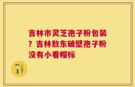 吉林市灵芝孢子粉包装？吉林敖东破壁孢子粉没有小看帽标