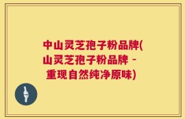 中山灵芝孢子粉品牌(山灵芝孢子粉品牌 - 重现自然纯净原味)