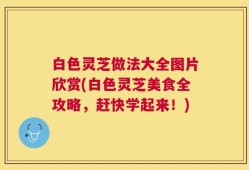 白色灵芝做法大全图片欣赏(白色灵芝美食全攻略，赶快学起来！)