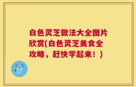 白色灵芝做法大全图片欣赏(白色灵芝美食全攻略，赶快学起来！)