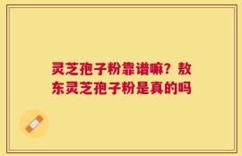 灵芝孢子粉靠谱嘛？敖东灵芝孢子粉是真的吗