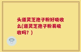 头道灵芝孢子粉好吸收么(道灵芝孢子粉易吸收吗？)