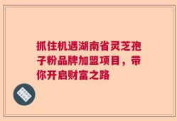 抓住机遇湖南省灵芝孢子粉品牌加盟项目，带你开启财富之路