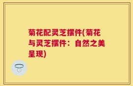 菊花配灵芝摆件(菊花与灵芝摆件：自然之美呈现)