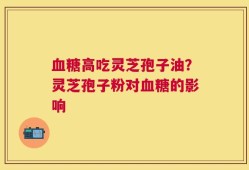 血糖高吃灵芝孢子油？灵芝孢子粉对血糖的影响