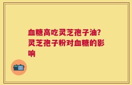 血糖高吃灵芝孢子油？灵芝孢子粉对血糖的影响