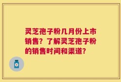 灵芝孢子粉几月份上市销售？了解灵芝孢子粉的销售时间和渠道？