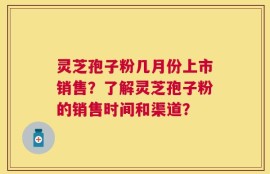 灵芝孢子粉几月份上市销售？了解灵芝孢子粉的销售时间和渠道？