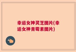 幸运女神灵芝图片(幸运女神青霉素图片)