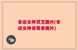 幸运女神灵芝图片(幸运女神青霉素图片)