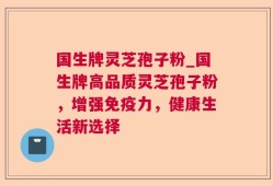 国生牌灵芝孢子粉_国生牌高品质灵芝孢子粉，增强免疫力，健康生活新选择