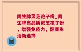 国生牌灵芝孢子粉_国生牌高品质灵芝孢子粉，增强免疫力，健康生活新选择