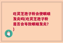 吃灵芝孢子粉会使眼晴发炎吗(吃灵芝孢子粉是否会导致眼睛发炎？)