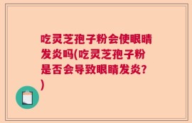 吃灵芝孢子粉会使眼晴发炎吗(吃灵芝孢子粉是否会导致眼睛发炎？)