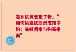 怎么挑灵芝孢子粉_“如何挑选优质灵芝孢子粉：关键因素与购买指南”