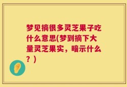 梦见摘很多灵芝果子吃什么意思(梦到摘下大量灵芝果实，暗示什么？)