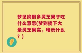 梦见摘很多灵芝果子吃什么意思(梦到摘下大量灵芝果实，暗示什么？)