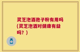 灵芝泡酒孢子粉有用吗(灵芝泡酒对健康有益吗？)