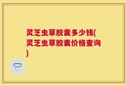 灵芝虫草胶囊多少钱(灵芝虫草胶囊价格查询)