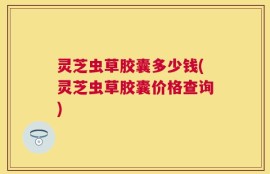 灵芝虫草胶囊多少钱(灵芝虫草胶囊价格查询)