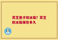 灵芝孢子放冰箱？灵芝放冰箱保存多久