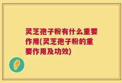 灵芝孢子粉有什么重要作用(灵芝孢子粉的重要作用及功效)