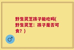 野生灵芝孩子能吃吗(野生灵芝：孩子是否可食？)