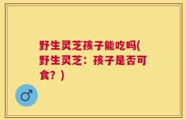 野生灵芝孩子能吃吗(野生灵芝：孩子是否可食？)