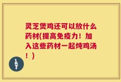 灵芝煲鸡还可以放什么药材(提高免疫力！加入这些药材一起炖鸡汤！)