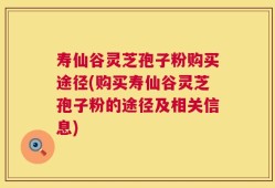 寿仙谷灵芝孢子粉购买途径(购买寿仙谷灵芝孢子粉的途径及相关信息)
