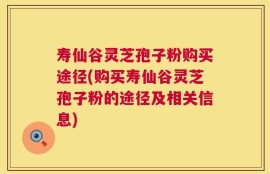 寿仙谷灵芝孢子粉购买途径(购买寿仙谷灵芝孢子粉的途径及相关信息)