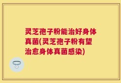 灵芝孢子粉能治好身体真菌(灵芝孢子粉有望治愈身体真菌感染)