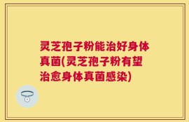 灵芝孢子粉能治好身体真菌(灵芝孢子粉有望治愈身体真菌感染)