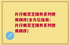 片仔癀灵芝臻养系列使用顺序(全方位指南：片仔癀灵芝臻养系列使用顺序)
