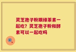 灵芝孢子粉跟绿茶素一起吃？灵芝孢子粉和酵素可以一起吃吗