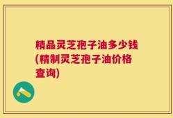 精品灵芝孢子油多少钱(精制灵芝孢子油价格查询)